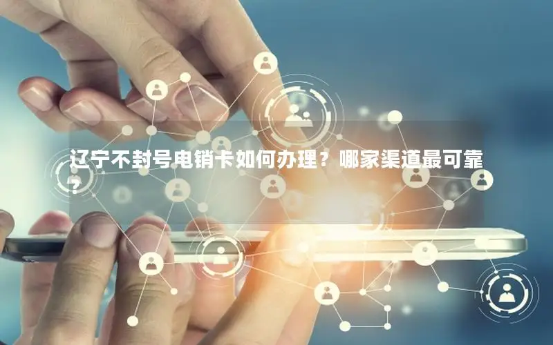 辽宁不封号电销卡如何办理？哪家渠道最可靠？