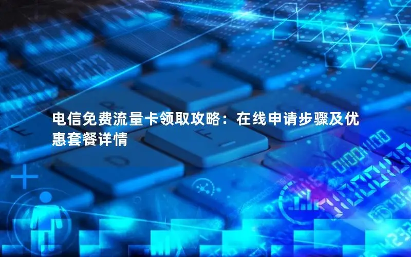 电信免费流量卡领取攻略：在线申请步骤及优惠套餐详情