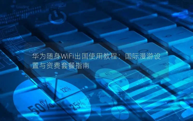 华为随身WiFi出国使用教程：国际漫游设置与资费套餐指南
