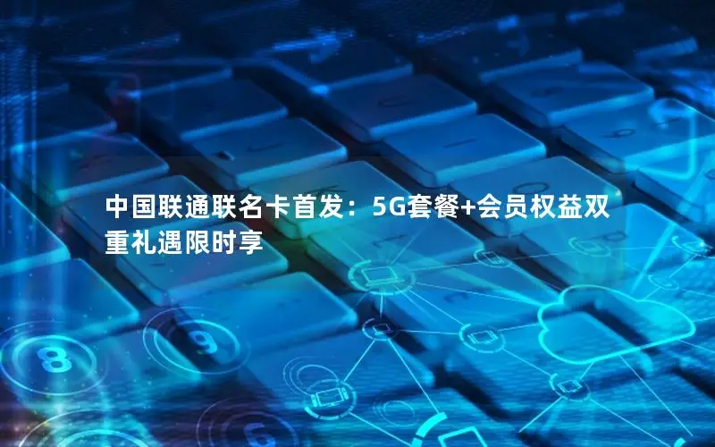 中国联通联名卡首发：5G套餐+会员权益双重礼遇限时享