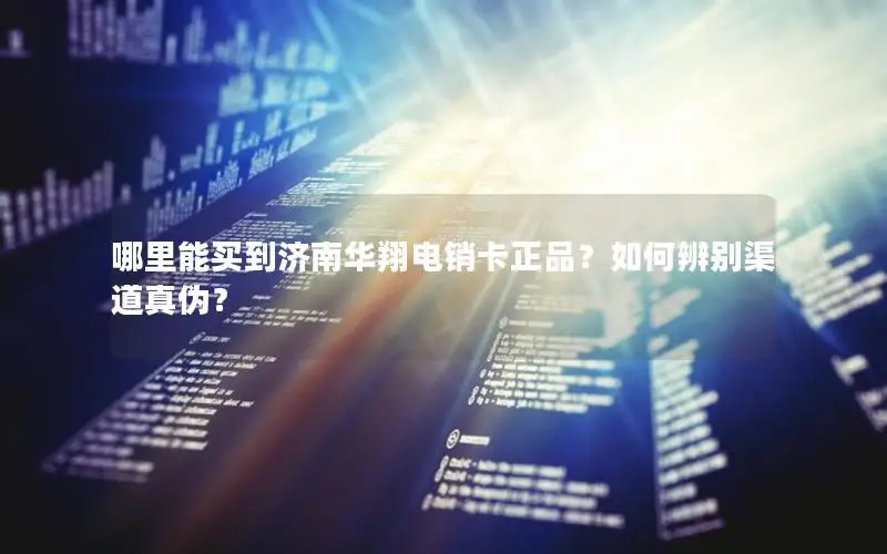 哪里能买到济南华翔电销卡正品？如何辨别渠道真伪？