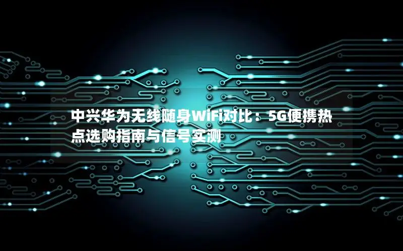 中兴华为无线随身WiFi对比：5G便携热点选购指南与信号实测