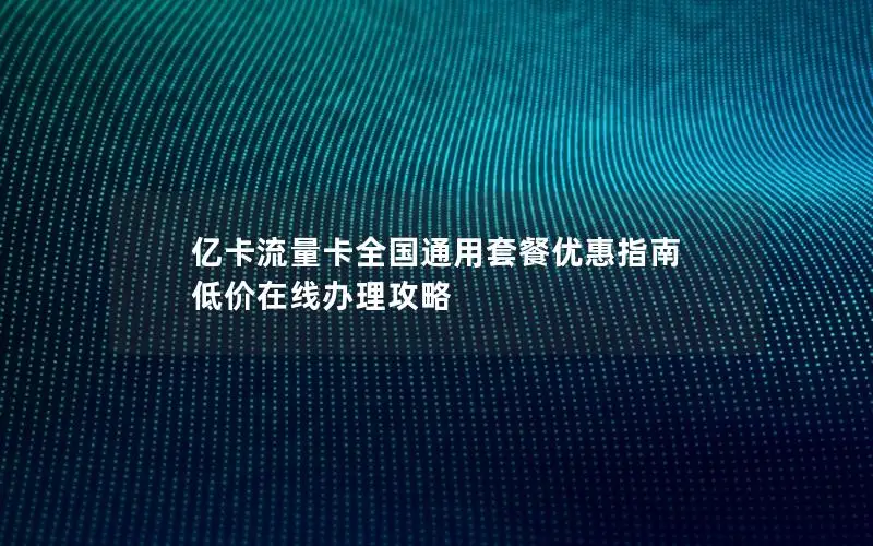 亿卡流量卡全国通用套餐优惠指南 低价在线办理攻略
