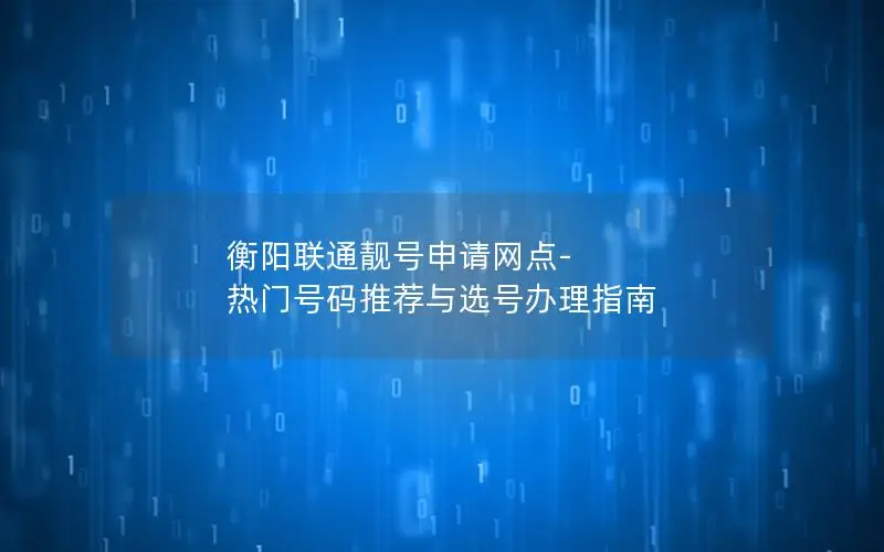 衡阳联通靓号申请网点-热门号码推荐与选号办理指南