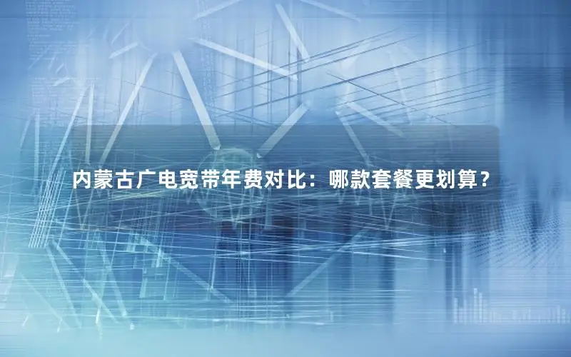 内蒙古广电宽带年费对比：哪款套餐更划算？