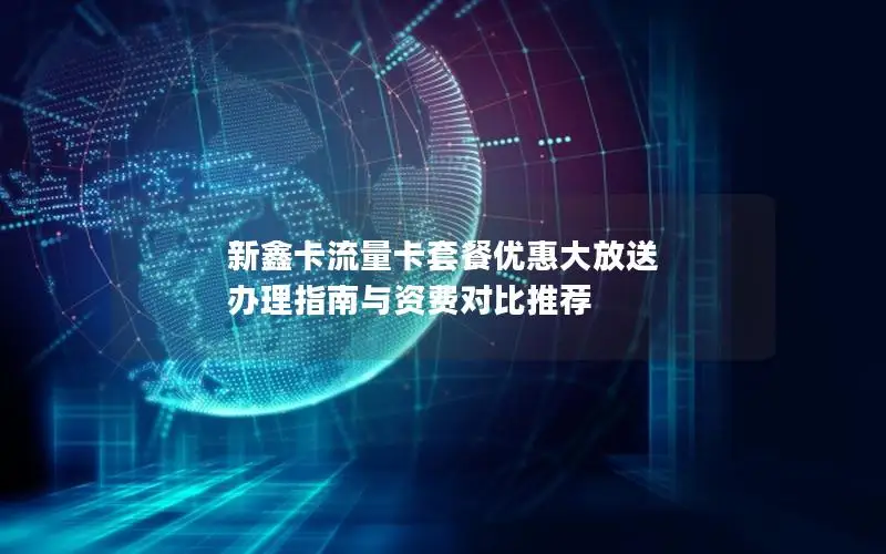 新鑫卡流量卡套餐优惠大放送 办理指南与资费对比推荐