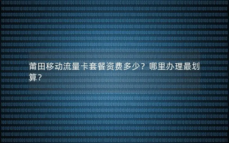 莆田移动流量卡套餐资费多少？哪里办理最划算？