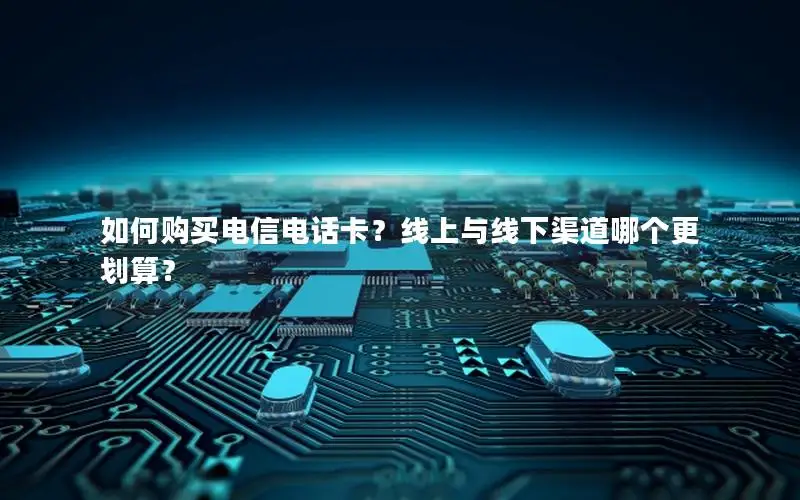 如何购买电信电话卡？线上与线下渠道哪个更划算？