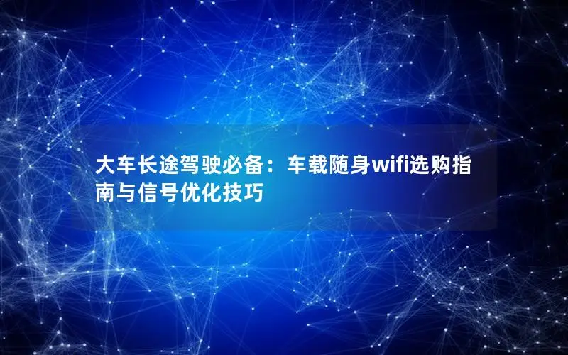 大车长途驾驶必备：车载随身wifi选购指南与信号优化技巧