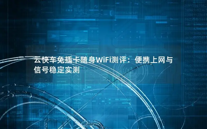 云快车免插卡随身WiFi测评：便携上网与信号稳定实测