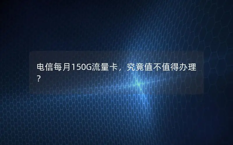 电信每月150G流量卡，究竟值不值得办理？