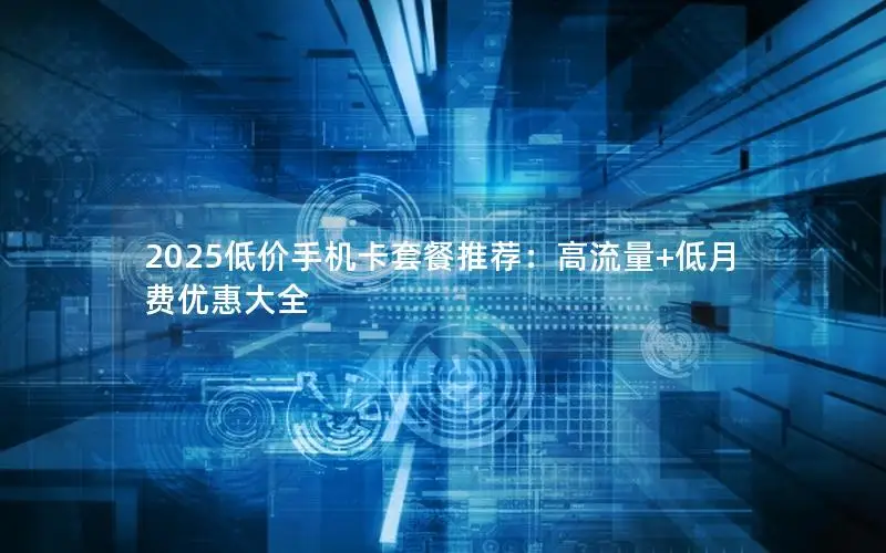 2025低价手机卡套餐推荐：高流量+低月费优惠大全