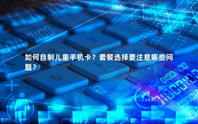 如何自制儿童手机卡？套餐选择要注意哪些问题？