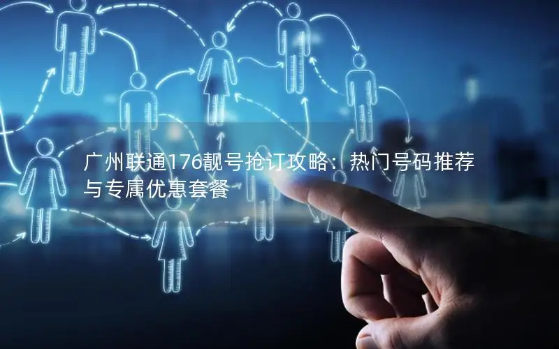广州联通176靓号抢订攻略：热门号码推荐与专属优惠套餐
