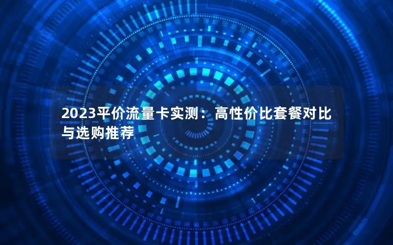 2023平价流量卡实测：高性价比套餐对比与选购推荐