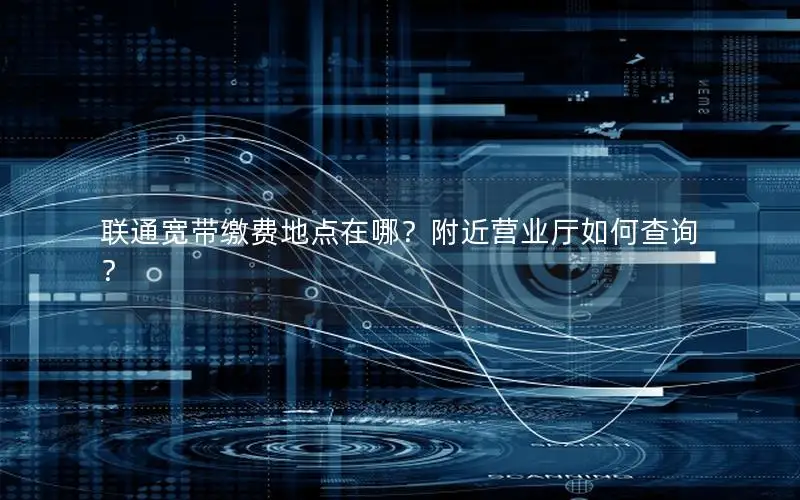 联通宽带缴费地点在哪？附近营业厅如何查询？