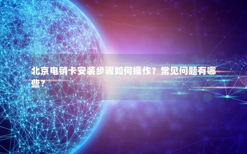 北京电销卡安装步骤如何操作？常见问题有哪些？