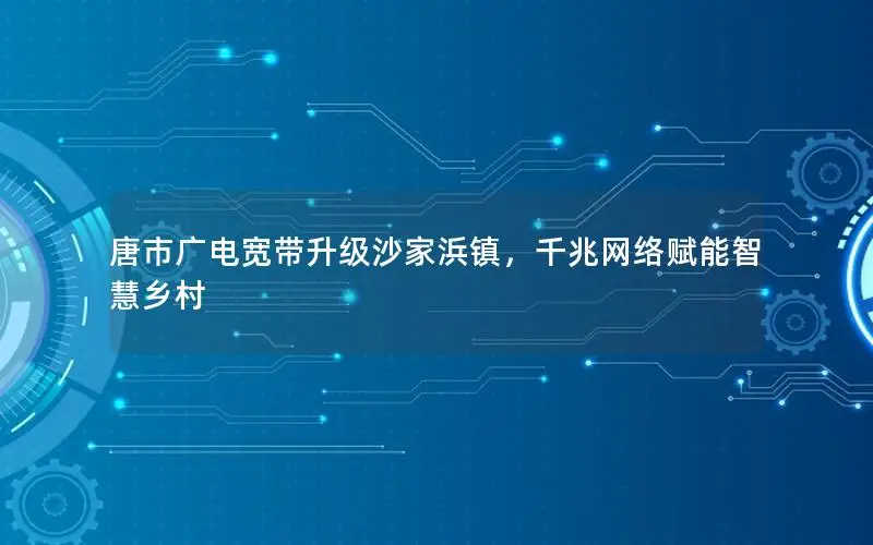 唐市广电宽带升级沙家浜镇，千兆网络赋能智慧乡村