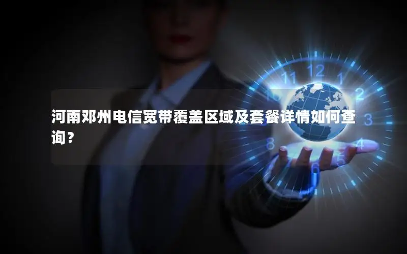 河南邓州电信宽带覆盖区域及套餐详情如何查询？