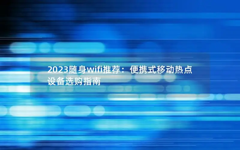 2023随身wifi推荐：便携式移动热点设备选购指南