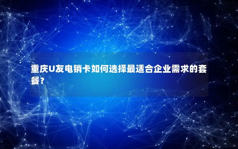 重庆U友电销卡如何选择最适合企业需求的套餐？