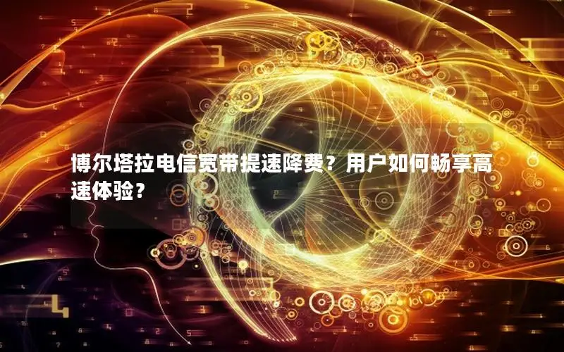 博尔塔拉电信宽带提速降费？用户如何畅享高速体验？
