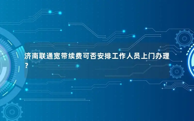 济南联通宽带续费可否安排工作人员上门办理？