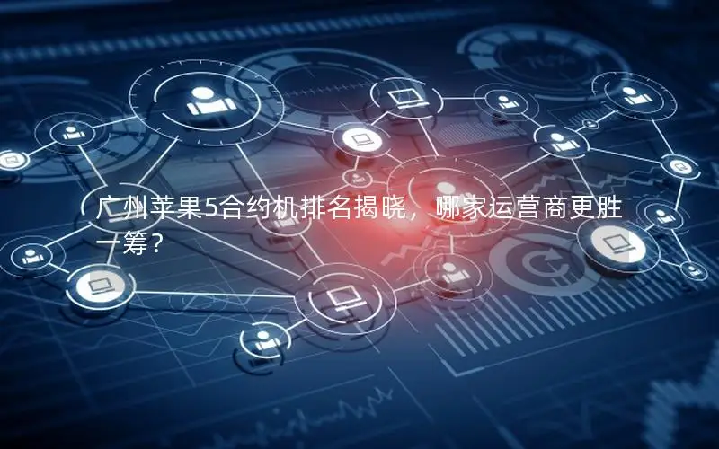 广州苹果5合约机排名揭晓，哪家运营商更胜一筹？