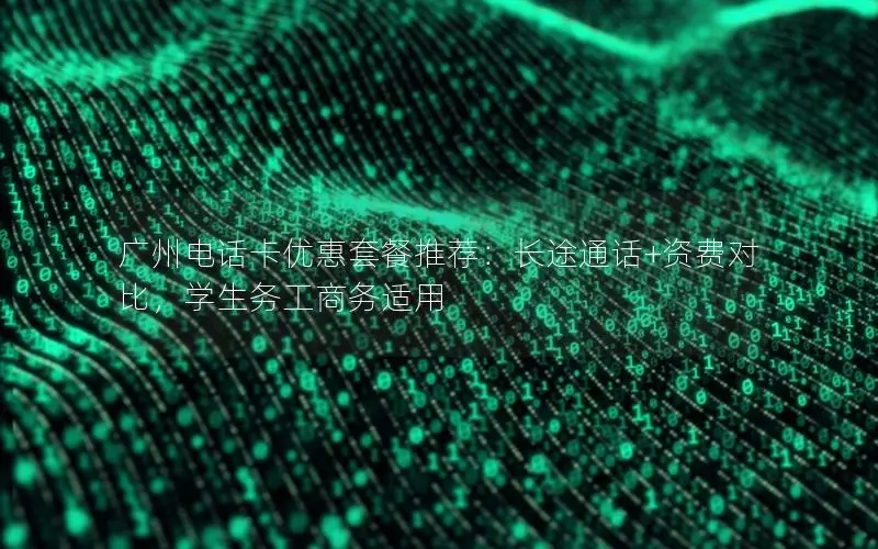 广州电话卡优惠套餐推荐：长途通话+资费对比，学生务工商务适用