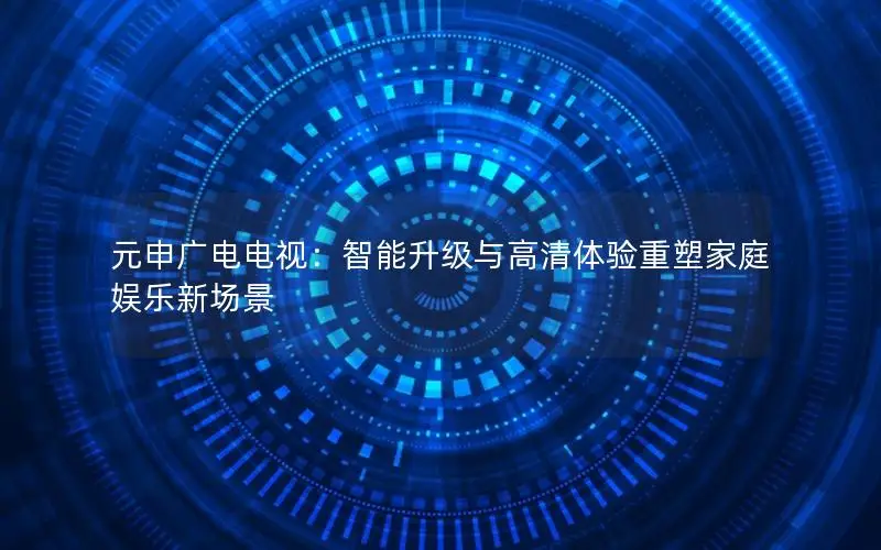 元申广电电视：智能升级与高清体验重塑家庭娱乐新场景