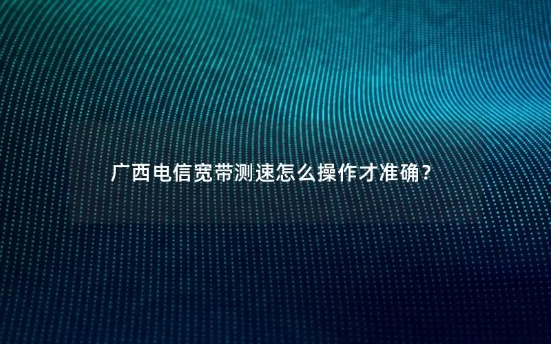 广西电信宽带测速怎么操作才准确？