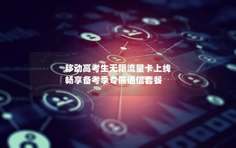 移动高考生无限流量卡上线 畅享备考季专属通信套餐
