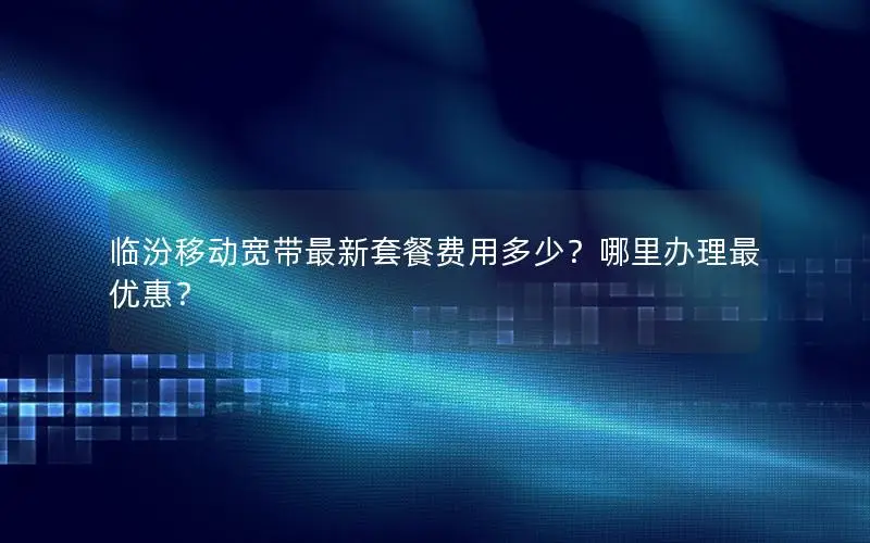 临汾移动宽带最新套餐费用多少？哪里办理最优惠？