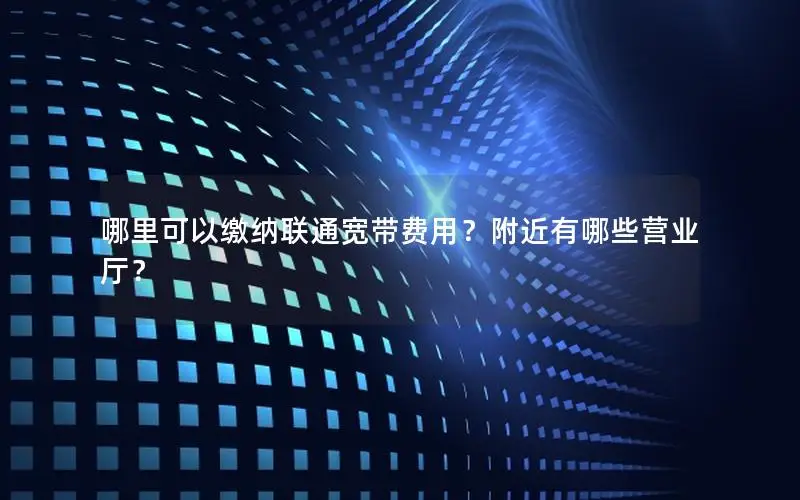 哪里可以缴纳联通宽带费用？附近有哪些营业厅？