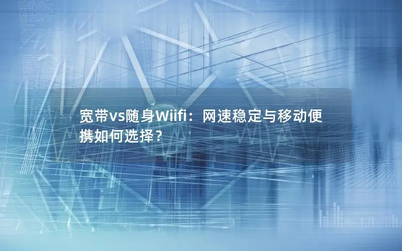 宽带vs随身Wiifi：网速稳定与移动便携如何选择？