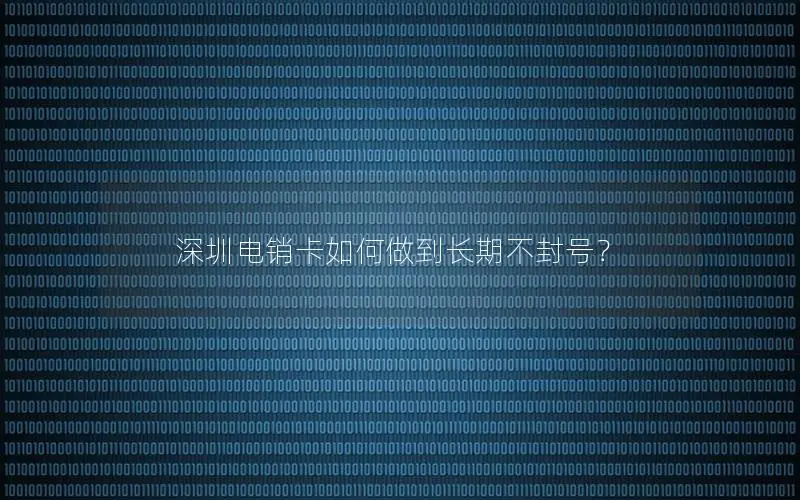 深圳电销卡如何做到长期不封号？