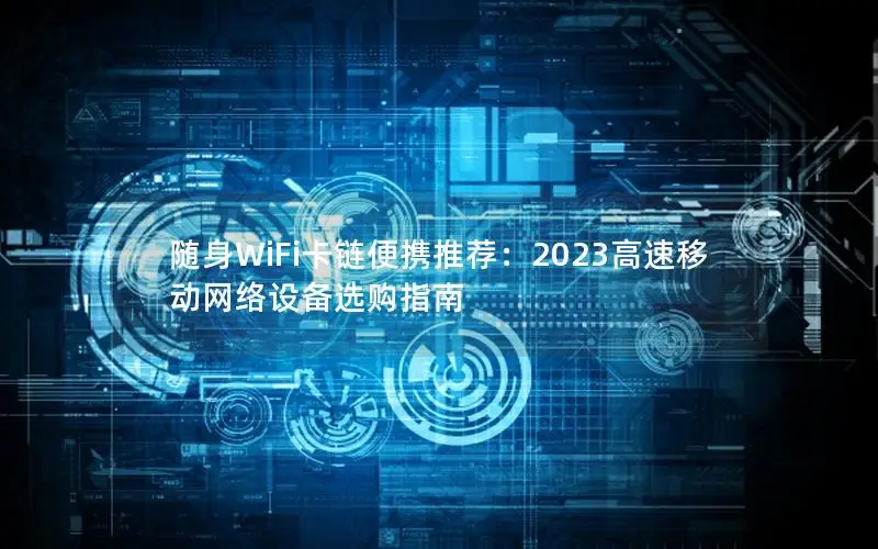 随身WiFi卡链便携推荐：2023高速移动网络设备选购指南