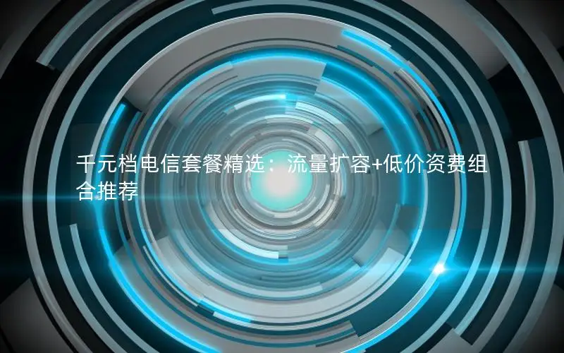 千元档电信套餐精选：流量扩容+低价资费组合推荐