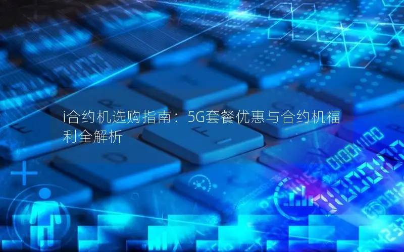 i合约机选购指南：5G套餐优惠与合约机福利全解析