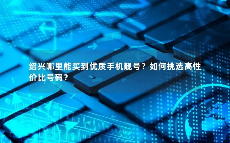 绍兴哪里能买到优质手机靓号？如何挑选高性价比号码？