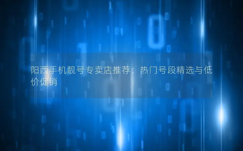 阳西手机靓号专卖店推荐：热门号段精选与低价促销