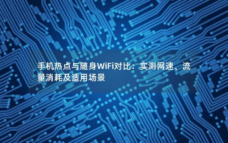 手机热点与随身WiFi对比：实测网速、流量消耗及适用场景