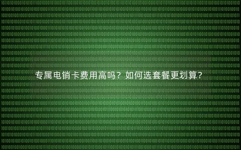专属电销卡费用高吗？如何选套餐更划算？