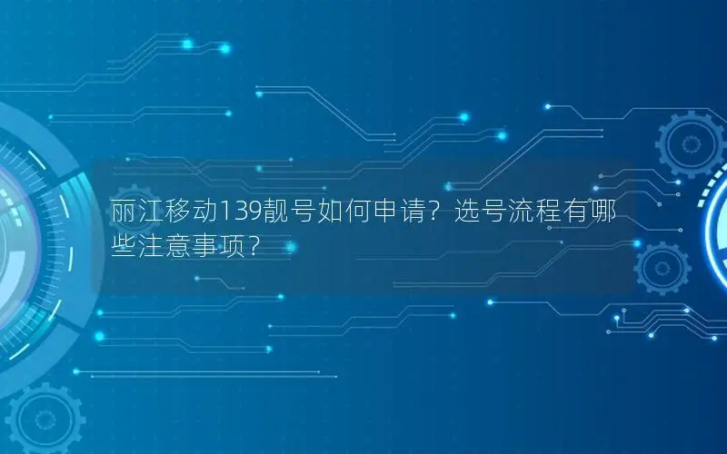 丽江移动139靓号如何申请？选号流程有哪些注意事项？