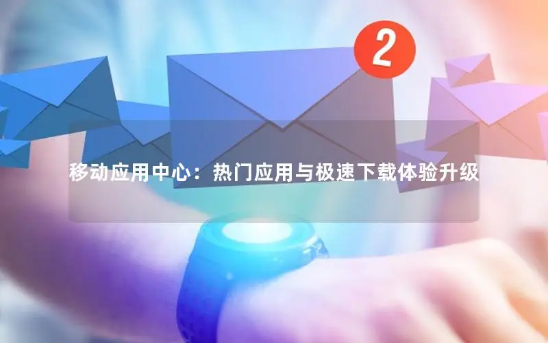 移动应用中心：热门应用与极速下载体验升级