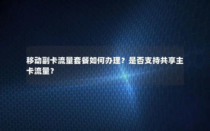 移动副卡流量套餐如何办理？是否支持共享主卡流量？