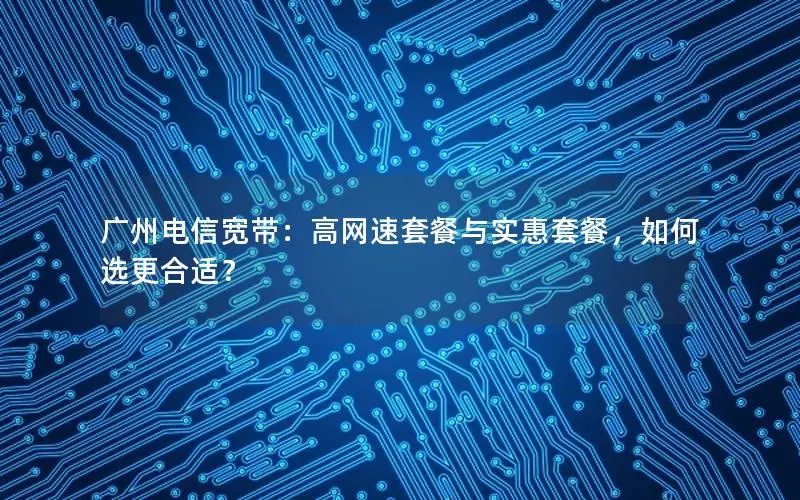 广州电信宽带：高网速套餐与实惠套餐，如何选更合适？