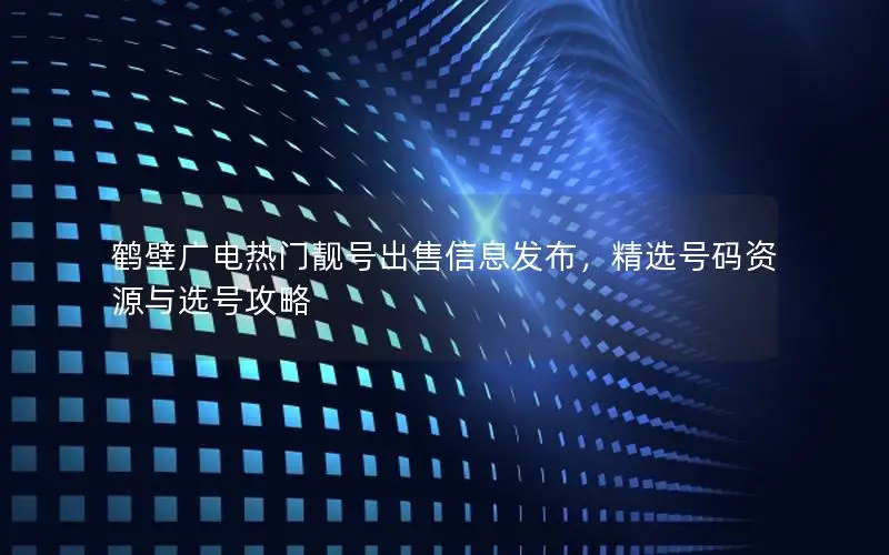 鹤壁广电热门靓号出售信息发布，精选号码资源与选号攻略