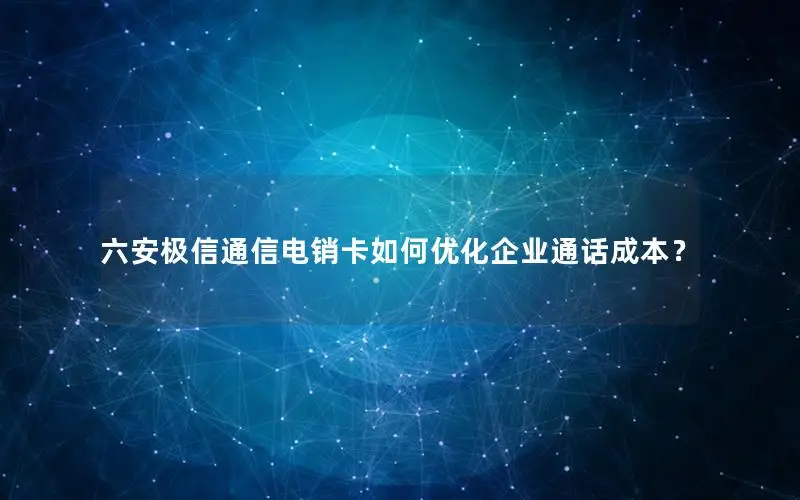 六安极信通信电销卡如何优化企业通话成本？
