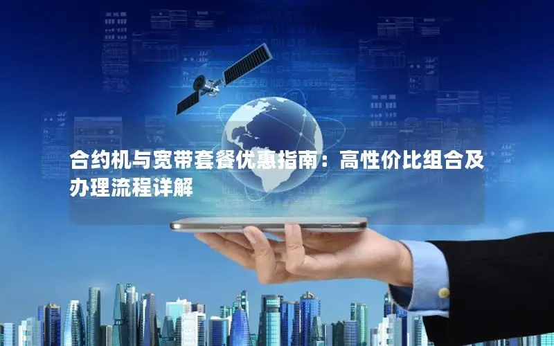 合约机与宽带套餐优惠指南：高性价比组合及办理流程详解